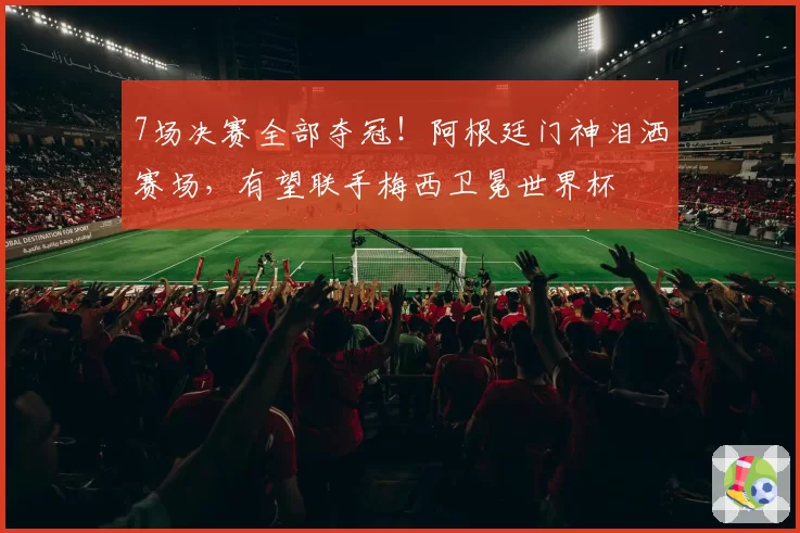 7场决赛全部夺冠!阿根廷门神泪洒赛场,有望联手梅西卫冕世界杯