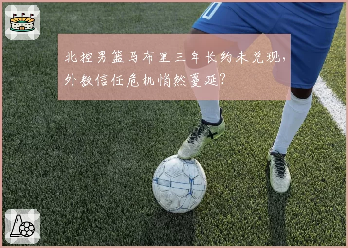 北控男篮马布里三年长约未兑现，外教信任危机悄然蔓延？